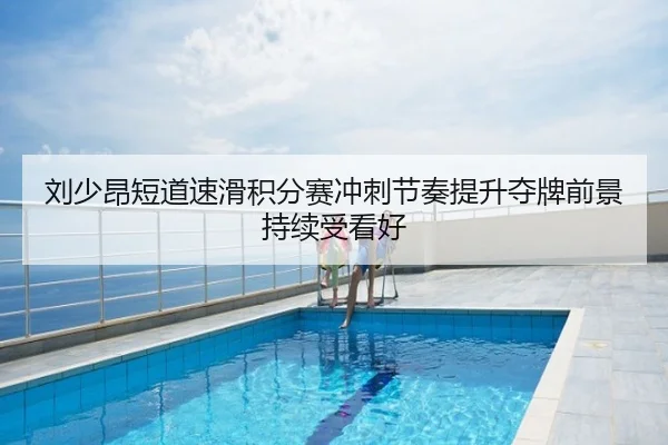 刘少昂短道速滑积分赛冲刺节奏提升夺牌前景持续受看好