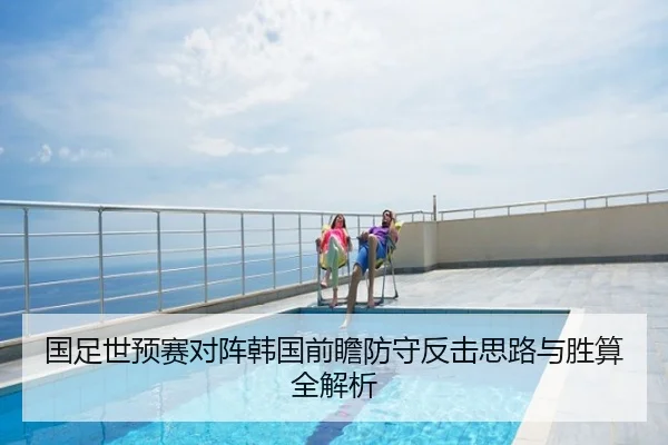 国足世预赛对阵韩国前瞻防守反击思路与胜算全解析