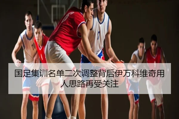 国足集训名单二次调整背后伊万科维奇用人思路再受关注