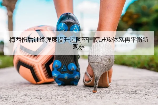 梅西伤后训练强度提升迈阿密国际进攻体系再平衡新观察