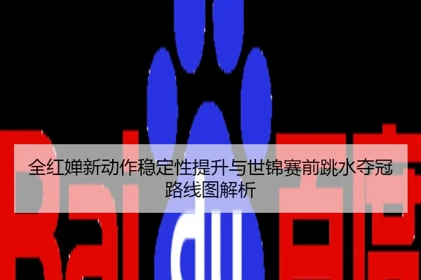 全红婵新动作稳定性提升与世锦赛前跳水夺冠路线图解析